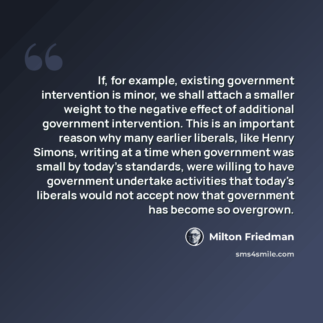 “If, for example, existing government intervention is minor, we shall attach a smaller weight to the negative effect of additional government intervention. This is an important reason why many earlier liberals, like Henry Simons, writing at a time when government was small by today's standards…” quote by Milton Friedman