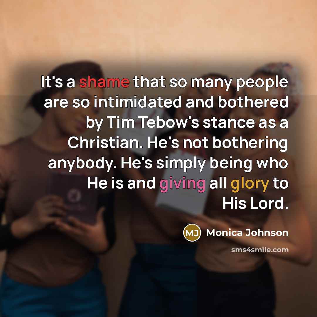 “It's a shame that so many people are so intimidated and bothered by Tim Tebow's stance as a Christian. He's not bothering anybody. He's simply being who He is and giving all glory to His Lord.” quote by Monica Johnson
