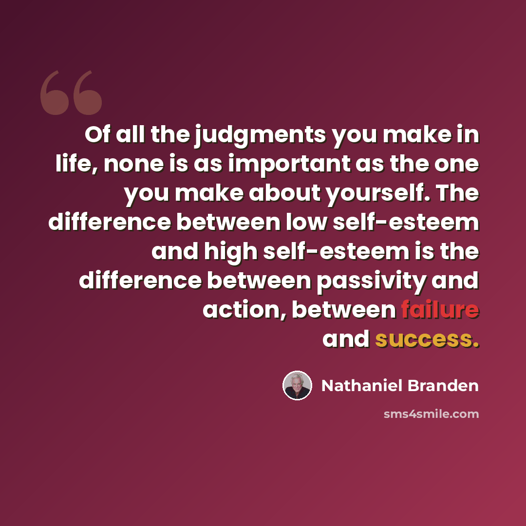 “Of all the judgments you make in life, none is as important as the one you make about yourself. The difference between low self-esteem and high self-esteem is the difference between passivity and action, between failure and success.” quote by Nathaniel Branden