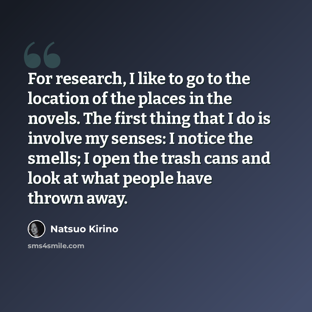 “For research, I like to go to the location of the places in the novels. The first thing that I do is involve my senses: I notice the smells; I open the trash cans and look at what people have thrown away.” quote by Natsuo Kirino