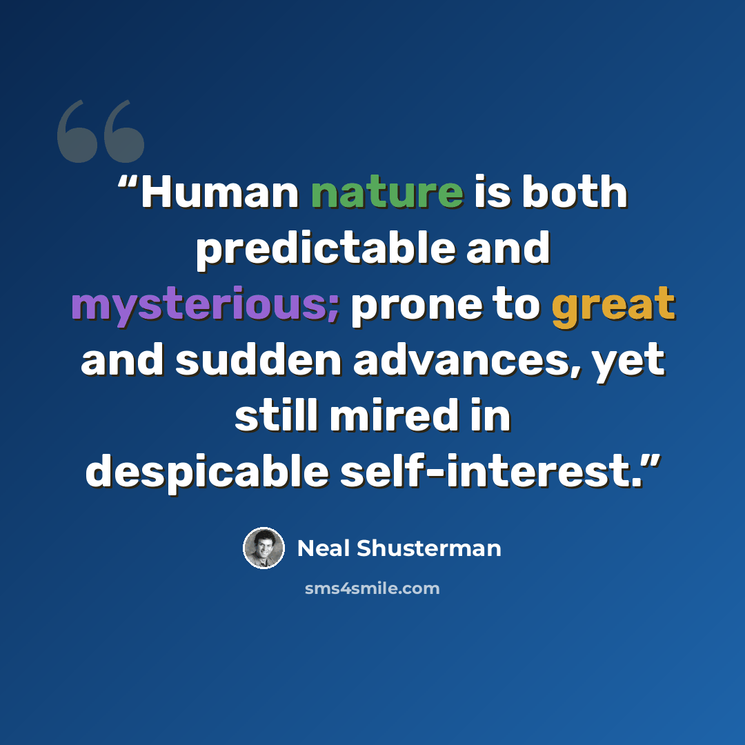 “Human nature is both predictable and mysterious; prone to great and sudden advances, yet still mired in despicable self-interest.” quote by Neal Shusterman