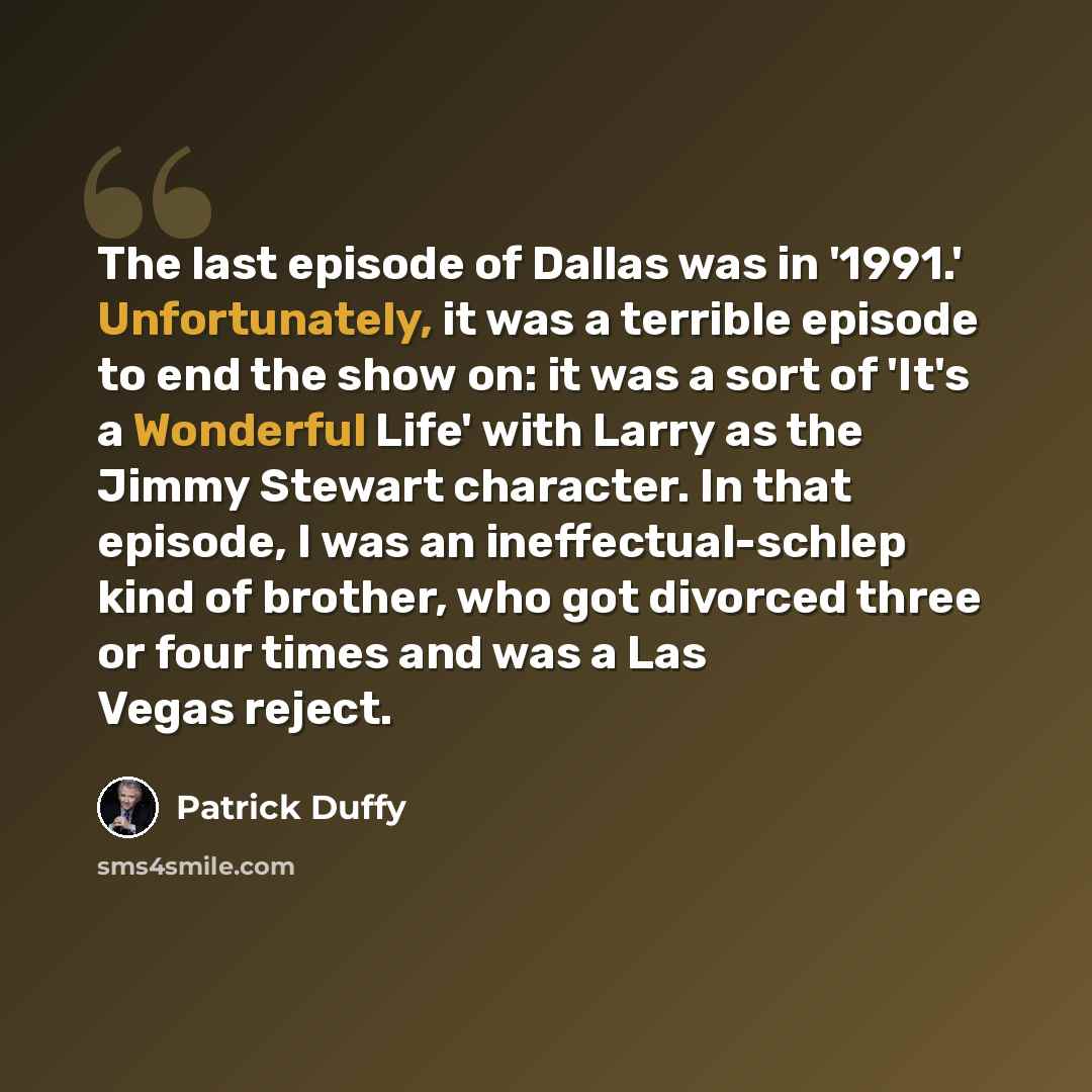 “The last episode of Dallas was in '1991.' Unfortunately, it was a terrible episode to end the show on: it was a sort of 'It's a Wonderful Life' with Larry as the Jimmy Stewart character. In that episode, I was an ineffectual-schlep kind of brother, who got divorced three or four times and was a…” quote by Patrick Duffy