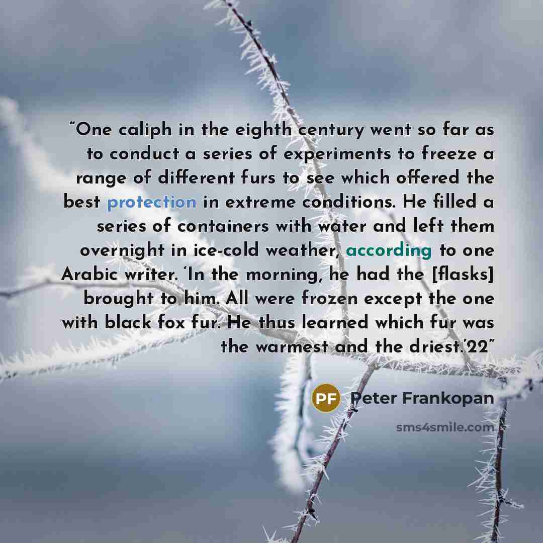 “One caliph in the eighth century went so far as to conduct a series of experiments to freeze a range of different furs to see which offered the best protection in extreme conditions. He filled a series of containers with water and left them overnight in ice-cold weather, according to one Arabic…” quote by Peter Frankopan