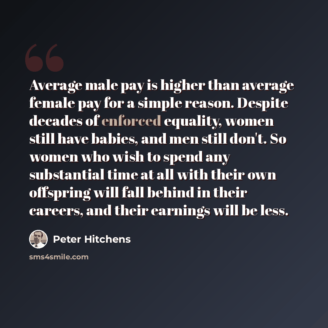 “Average male pay is higher than average female pay for a simple reason. Despite decades of enforced equality, women still have babies, and men still don't. So women who wish to spend any substantial time at all with their own offspring will fall behind in their careers, and their earnings will be…” quote by Peter Hitchens