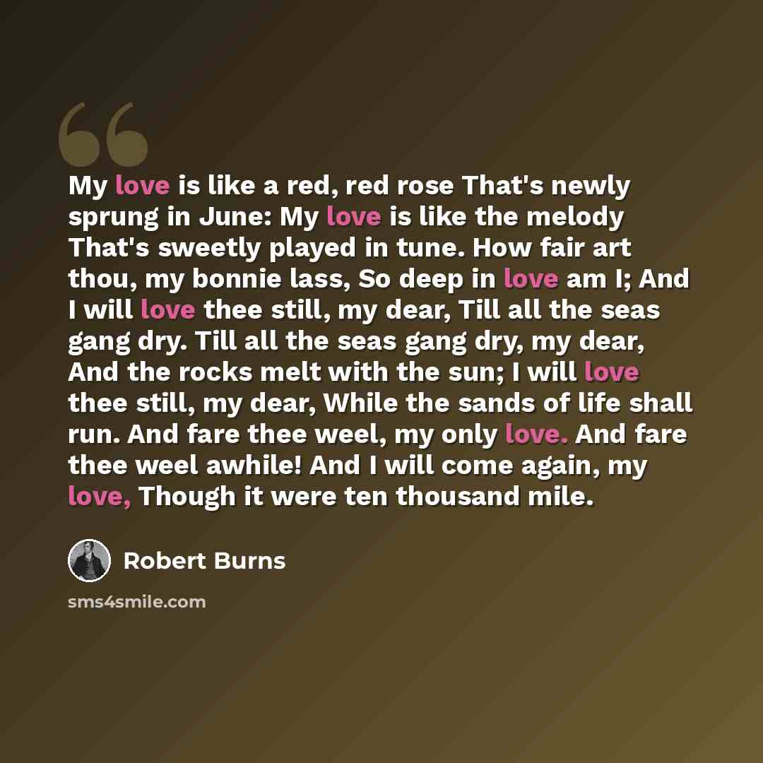 “My love is like a red, red rose That's newly sprung in June: My love is like the melody That's sweetly played in tune. How fair art thou, my bonnie lass, So deep in love am I; And I will love thee still, my dear, Till all the seas gang dry. Till all the seas gang dry, my dear, And the rocks melt…” quote by Robert Burns