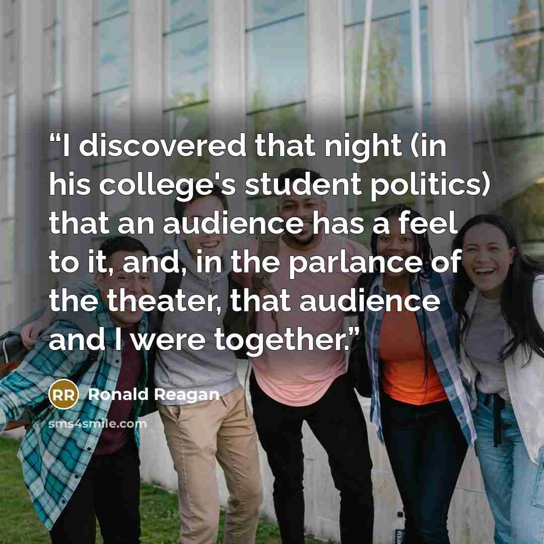 “I discovered that night (in his college's student politics) that an audience has a feel to it, and, in the parlance of the theater, that audience and I were together.” quote by Ronald Reagan