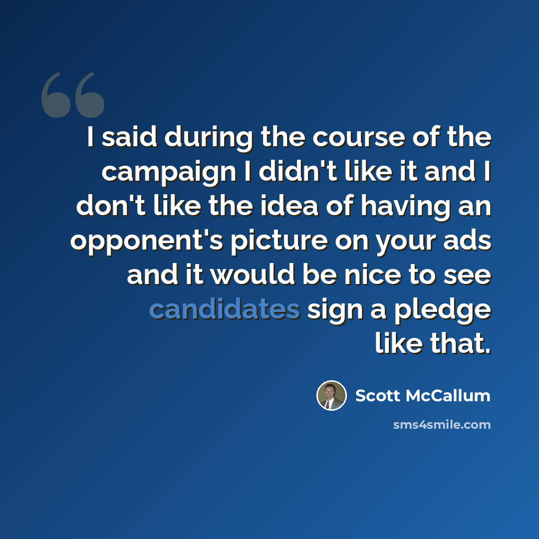 “I said during the course of the campaign I didn't like it and I don't like the idea of having an opponent's picture on your ads and it would be nice to see candidates sign a pledge like that.” quote by Scott McCallum