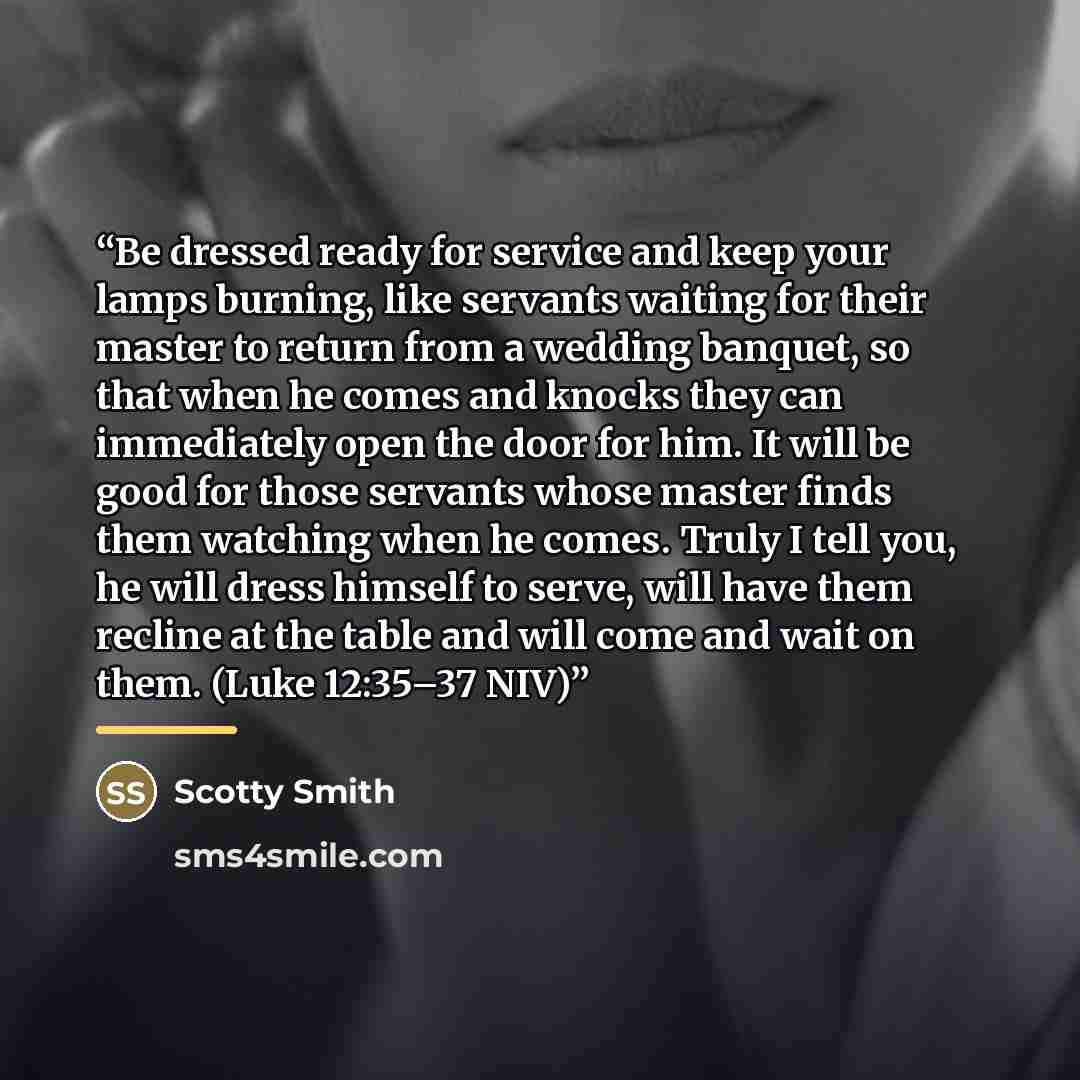 “Be dressed ready for service and keep your lamps burning, like servants waiting for their master to return from a wedding banquet, so that when he comes and knocks they can immediately open the door for him. It will be good for those servants whose master finds them watching when he comes. Truly I…” quote by Scotty Smith