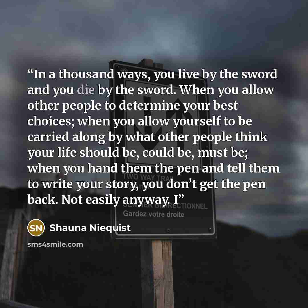 “In a thousand ways, you live by the sword and you die by the sword. When you allow other people to determine your best choices; when you allow yourself to be carried along by what other people think your life should be, could be, must be; when you hand them the pen and tell them to write your…” quote by Shauna Niequist