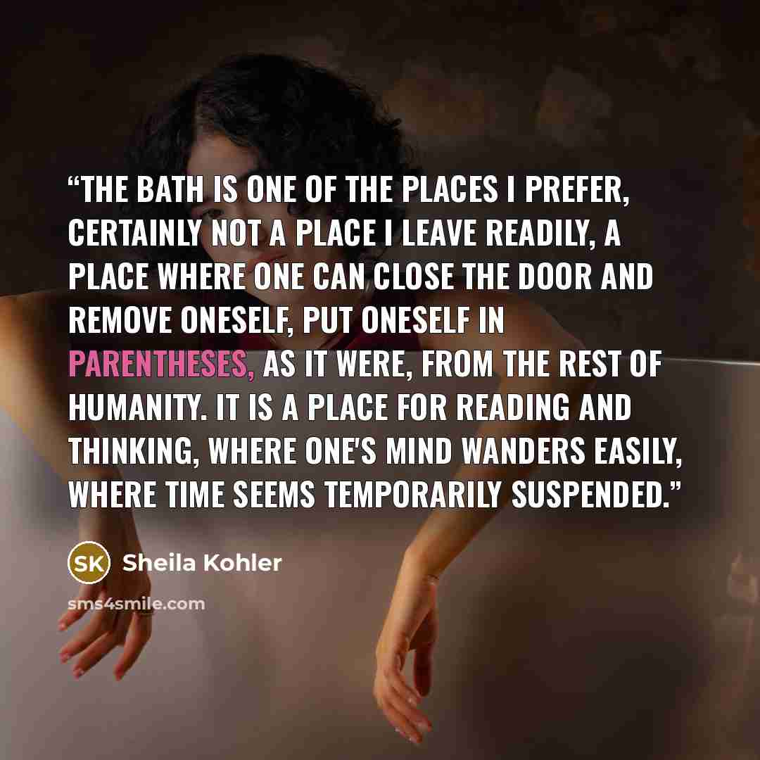 “The bath is one of the places I prefer, certainly not a place I leave readily, a place where one can close the door and remove oneself, put oneself in parentheses, as it were, from the rest of humanity. It is a place for reading and thinking, where one's mind wanders easily, where time seems…” quote by Sheila Kohler