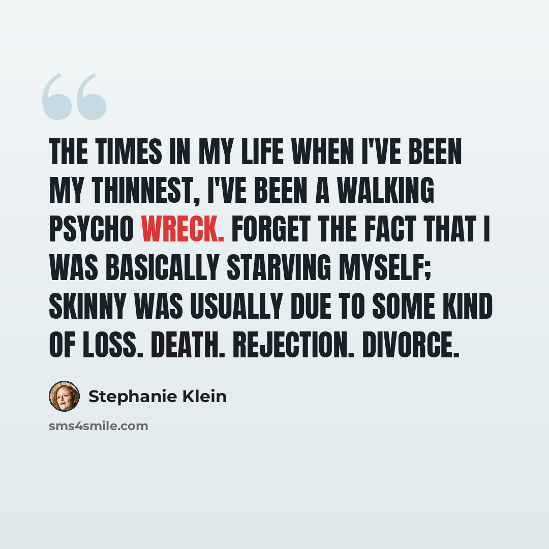 “The times in my life when I've been my thinnest, I've been a walking psycho wreck. Forget the fact that I was basically starving myself; skinny was usually due to some kind of loss. Death. Rejection. Divorce.” quote by Stephanie Klein