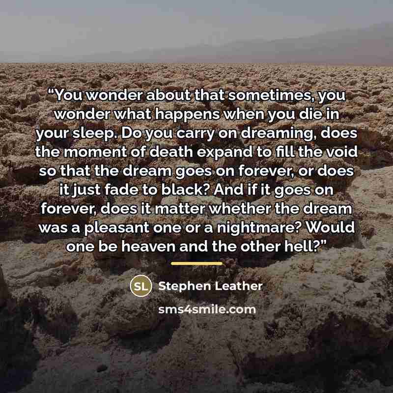 “You wonder about that sometimes, you wonder what happens when you die in your sleep. Do you carry on dreaming, does the moment of death expand to fill the void so that the dream goes on forever, or does it just fade to black? And if it goes on forever, does it matter whether the dream was a…” quote by Stephen Leather