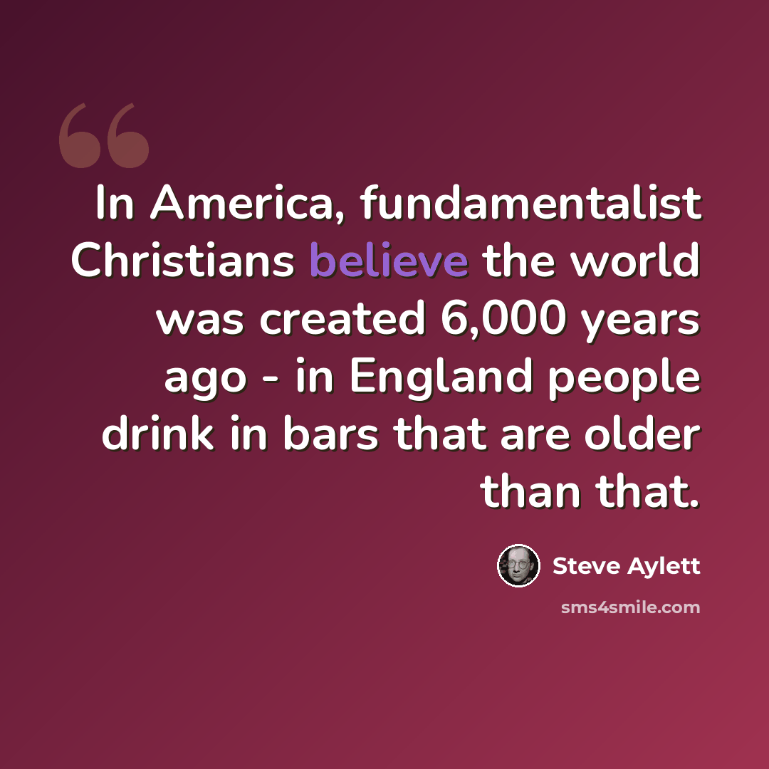“In America, fundamentalist Christians believe the world was created 6,000 years ago - in England people drink in bars that are older than that.” quote by Steve Aylett