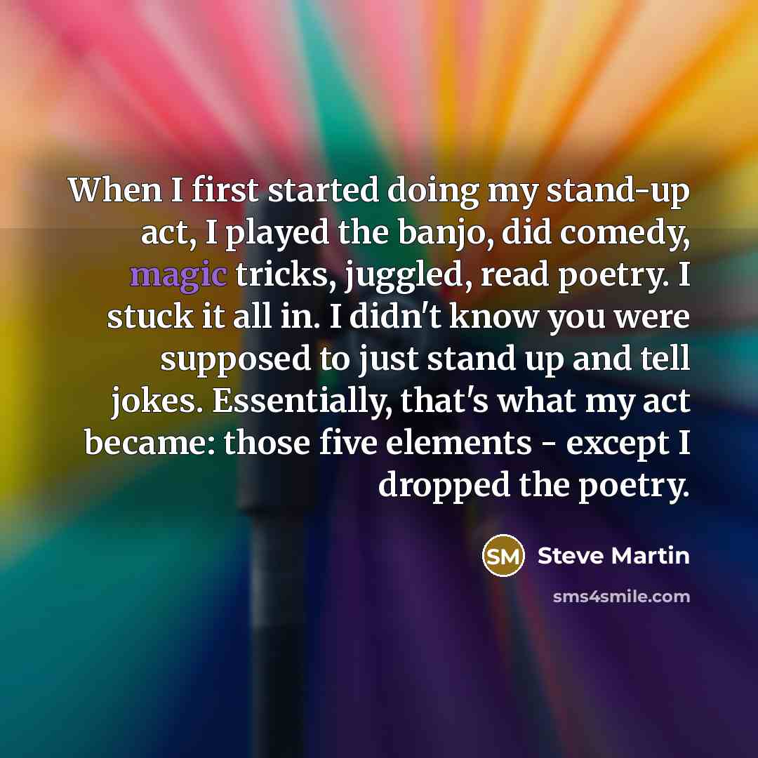 “When I first started doing my stand-up act, I played the banjo, did comedy, magic tricks, juggled, read poetry. I stuck it all in. I didn't know you were supposed to just stand up and tell jokes. Essentially, that's what my act became: those five elements - except I dropped the poetry.” quote by Steve Martin