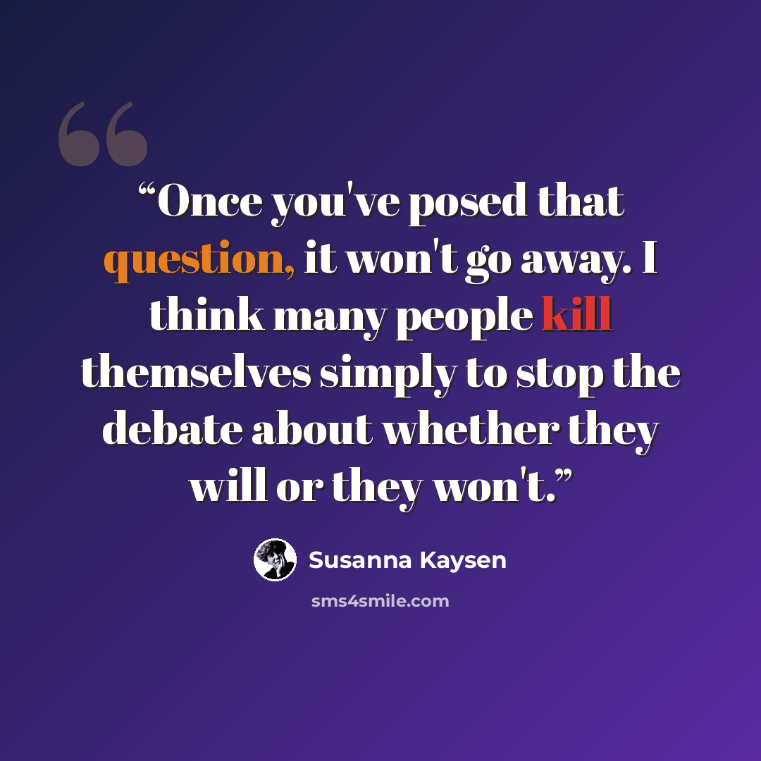 “Once you've posed that question, it won't go away. I think many people kill themselves simply to stop the debate about whether they will or they won't.” quote by Susanna Kaysen