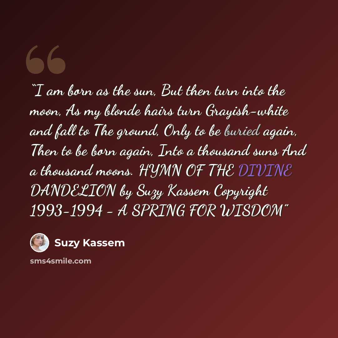“I am born as the sun, But then turn into the moon, As my blonde hairs turn Grayish-white and fall to The ground, Only to be buried again, Then to be born again, Into a thousand suns And a thousand moons. HYMN OF THE DIVINE DANDELION by Suzy Kassem Copyright 1993-1994 - A SPRING FOR WISDOM” quote by Suzy Kassem