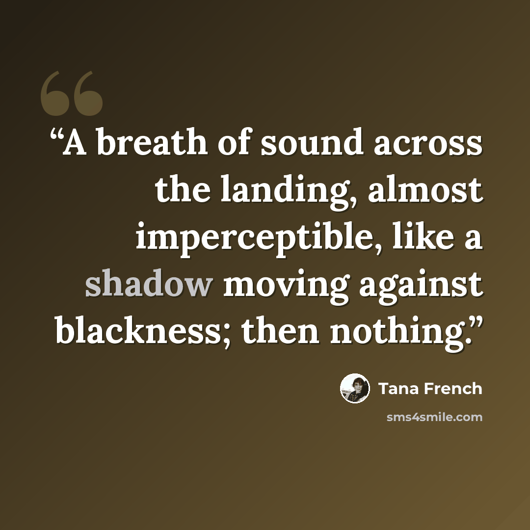 “A breath of sound across the landing, almost imperceptible, like a shadow moving against blackness; then nothing.” quote by Tana French
