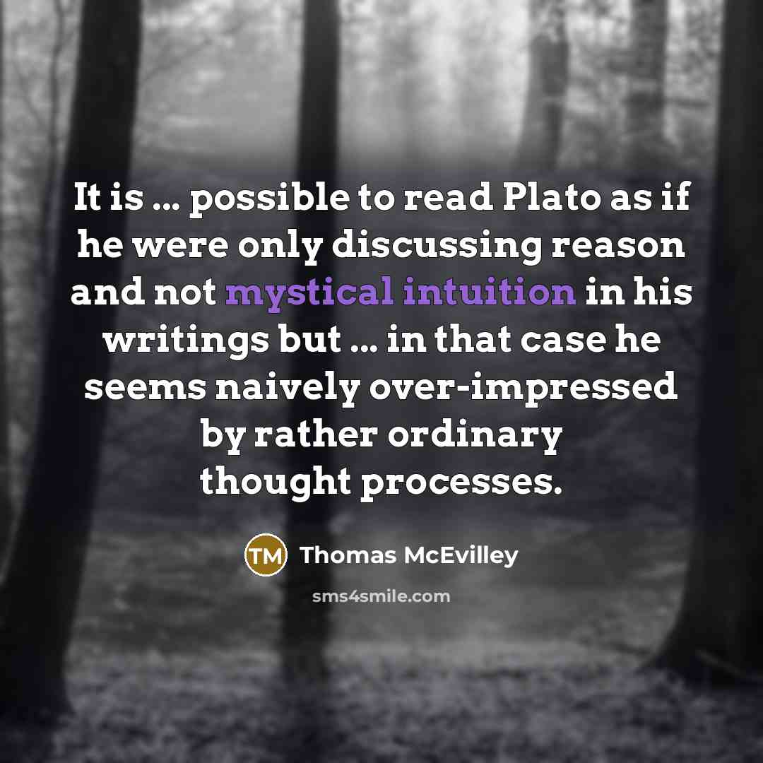 “It is ... possible to read Plato as if he were only discussing reason and not mystical intuition in his writings but ... in that case he seems naively over-impressed by rather ordinary thought processes.” quote by Thomas McEvilley
