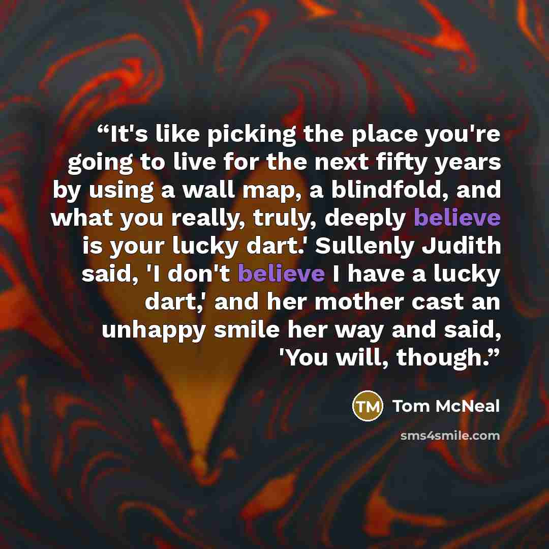 “It's like picking the place you're going to live for the next fifty years by using a wall map, a blindfold, and what you really, truly, deeply believe is your lucky dart.' Sullenly Judith said, 'I don't believe I have a lucky dart,' and her mother cast an unhappy smile her way and said, 'You will…” quote by Tom McNeal