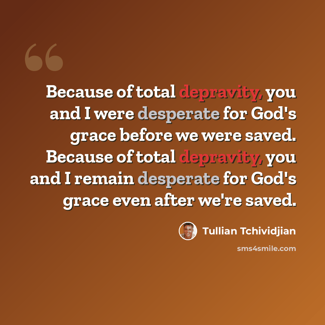 “Because of total depravity, you and I were desperate for God's grace before we were saved. Because of total depravity, you and I remain desperate for God's grace even after we're saved.” quote by Tullian Tchividjian