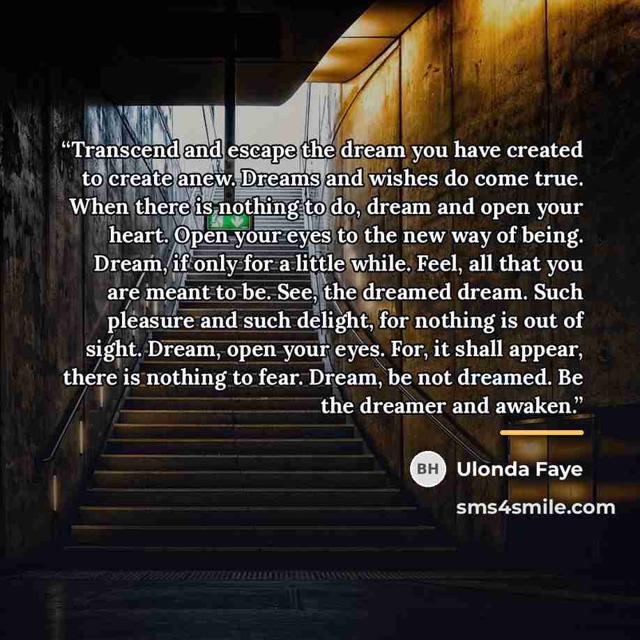 “Transcend and escape the dream you have created to create anew. Dreams and wishes do come true. When there is nothing to do, dream and open your heart. Open your eyes to the new way of being. Dream, if only for a little while. Feel, all that you are meant to be. See, the dreamed dream. Such…” quote by Ulonda Faye