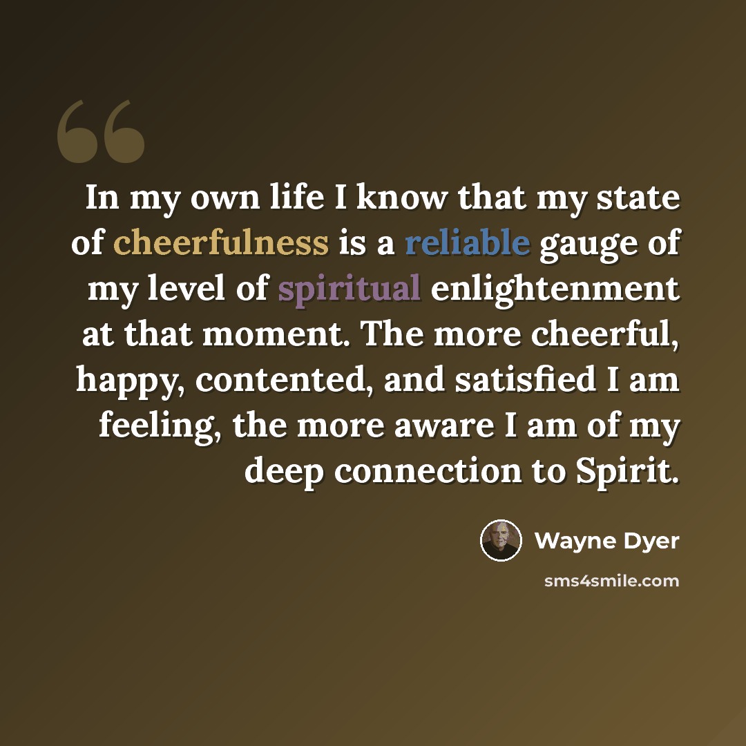 “In my own life I know that my state of cheerfulness is a reliable gauge of my level of spiritual enlightenment at that moment. The more cheerful, happy, contented, and satisfied I am feeling, the more aware I am of my deep connection to Spirit.” quote by Wayne Dyer