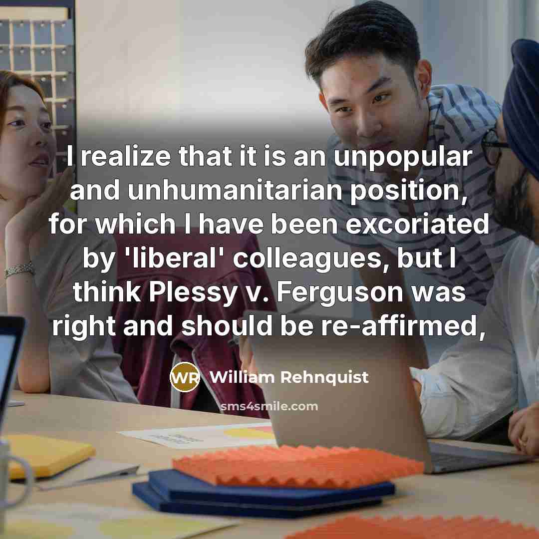 “I realize that it is an unpopular and unhumanitarian position, for which I have been excoriated by 'liberal' colleagues, but I think Plessy v. Ferguson was right and should be re-affirmed,” quote by William Rehnquist