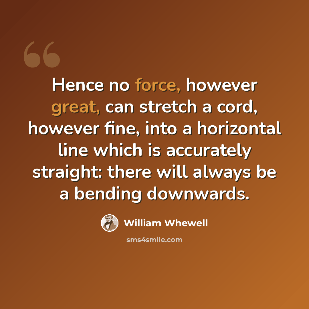 “Hence no force, however great, can stretch a cord, however fine, into a horizontal line which is accurately straight: there will always be a bending downwards.” quote by William Whewell