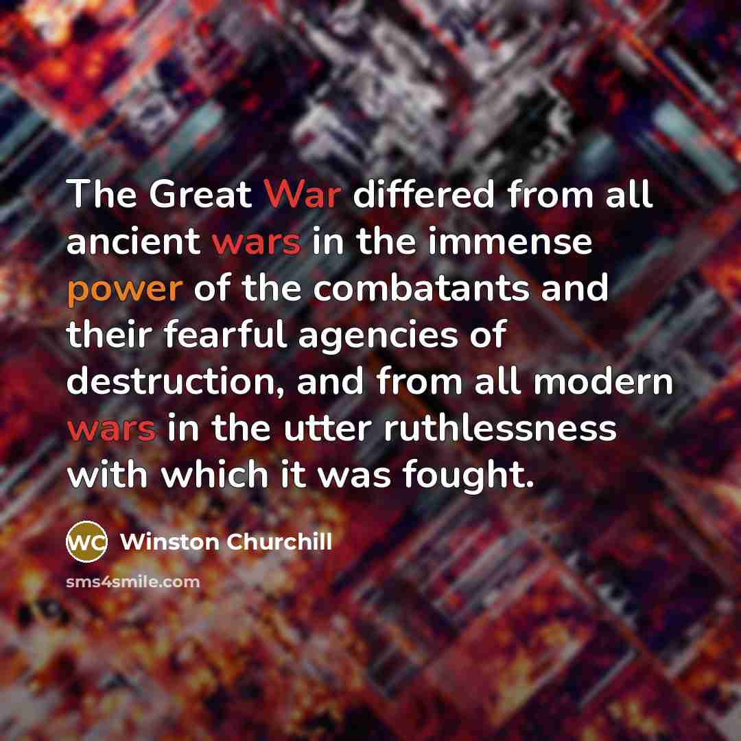 “The Great War differed from all ancient wars in the immense power of the combatants and their fearful agencies of destruction, and from all modern wars in the utter ruthlessness with which it was fought.” quote by Winston Churchill