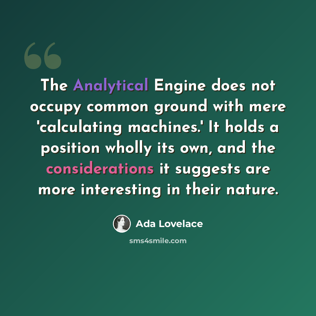 “The Analytical Engine does not occupy common ground with mere 'calculating machines.' It holds a position wholly its own, and the considerations it suggests are more interesting in their nature.” quote by Ada Lovelace