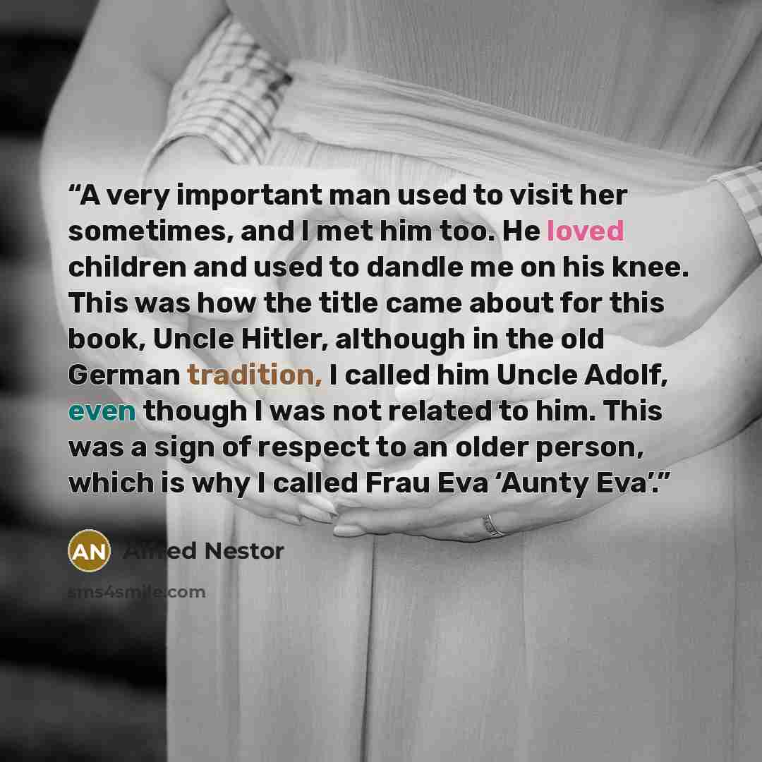 “A very important man used to visit her sometimes, and I met him too. He loved children and used to dandle me on his knee. This was how the title came about for this book, Uncle Hitler, although in the old German tradition, I called him Uncle Adolf, even though I was not related to him. This was a…” quote by Alfred Nestor