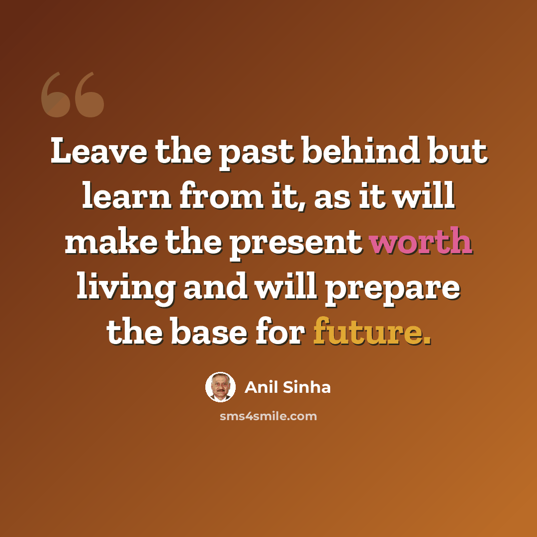“Leave the past behind but learn from it, as it will make the present worth living and will prepare the base for future.” quote by Anil Sinha