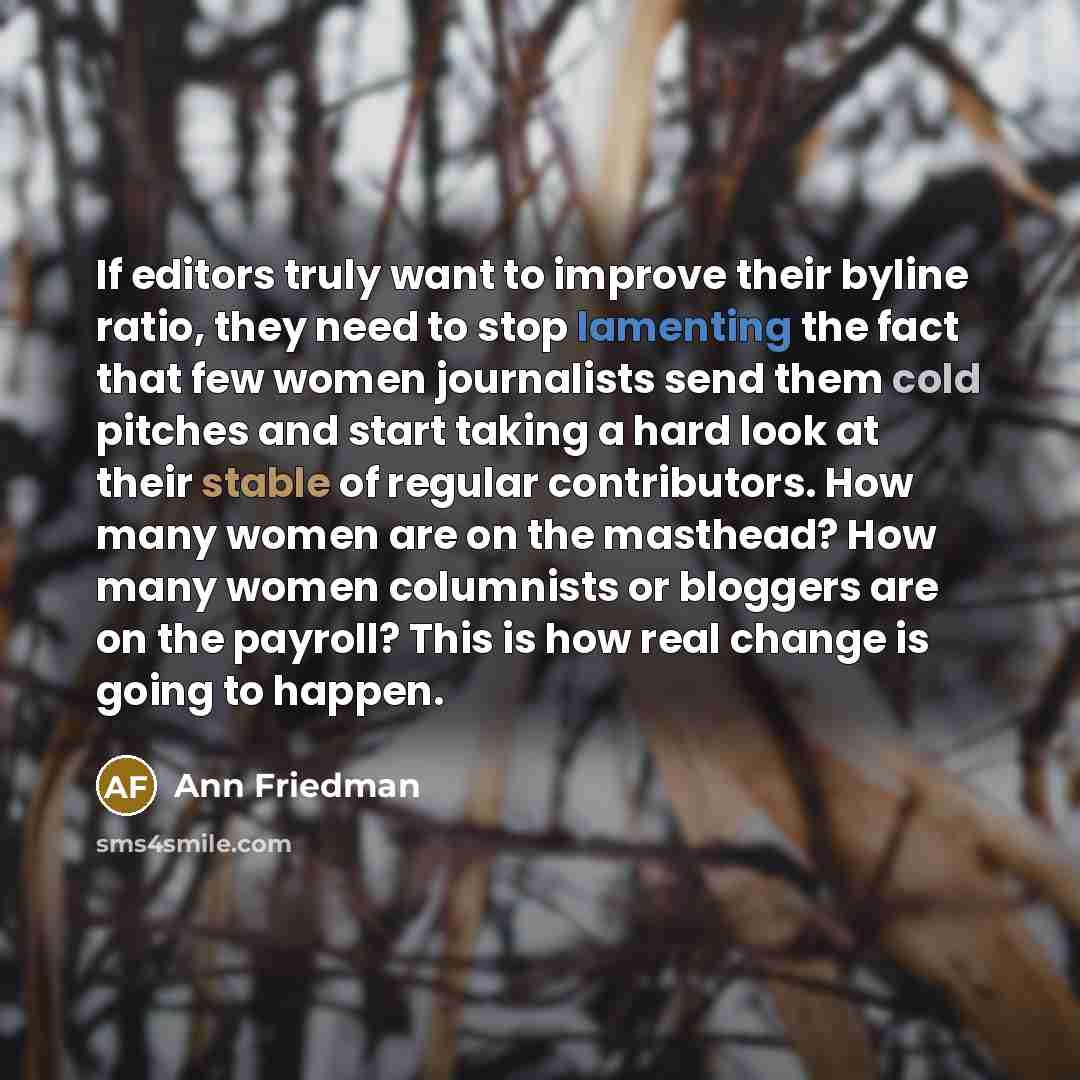 “If editors truly want to improve their byline ratio, they need to stop lamenting the fact that few women journalists send them cold pitches and start taking a hard look at their stable of regular contributors. How many women are on the masthead? How many women columnists or bloggers are on the…” quote by Ann Friedman