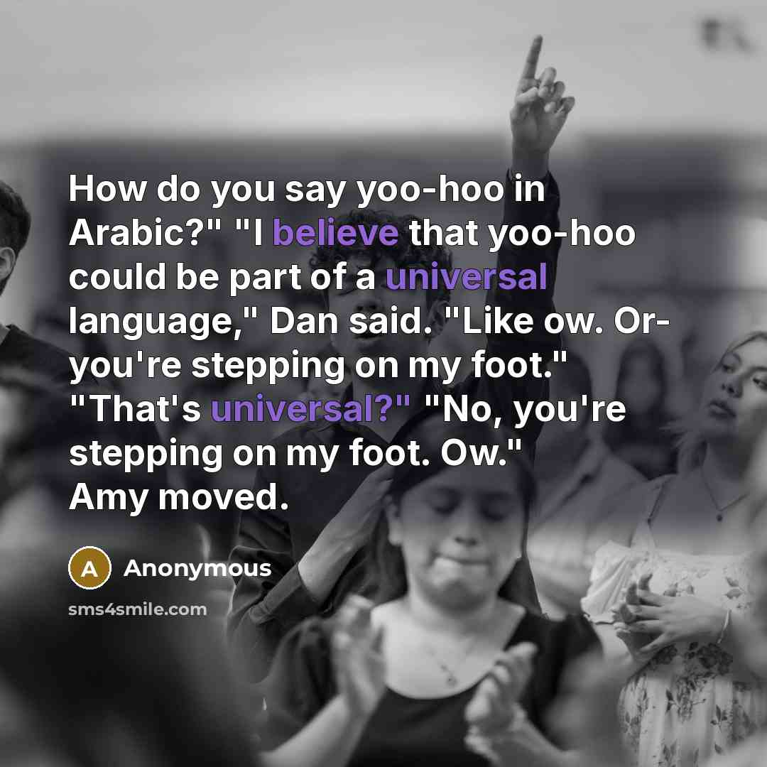 “How do you say yoo-hoo in Arabic?" "I believe that yoo-hoo could be part of a universal language," Dan said. "Like ow. Or- you're stepping on my foot." "That's universal?" "No, you're stepping on my foot. Ow." Amy moved.” quote by Anonymous