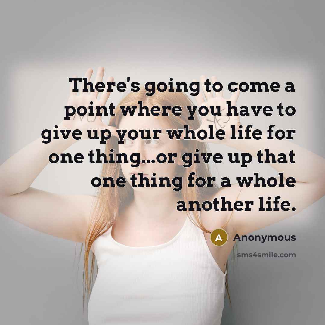 “There's going to come a point where you have to give up your whole life for one thing...or give up that one thing for a whole another life.” quote by Anonymous