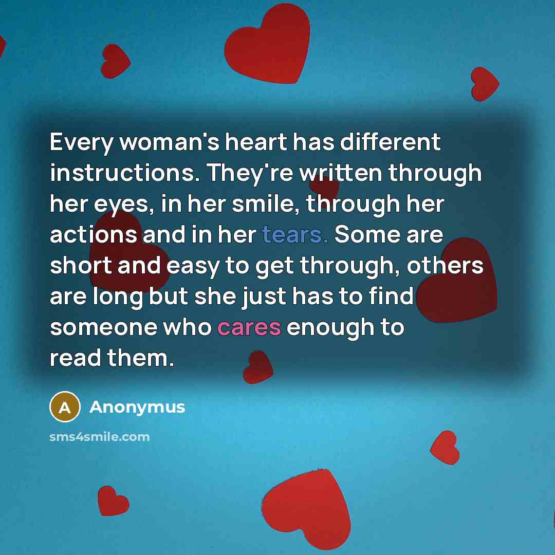 “Every woman's heart has different instructions. They're written through her eyes, in her smile, through her actions and in her tears. Some are short and easy to get through, others are long but she just has to find someone who cares enough to read them.” quote by Anonymus