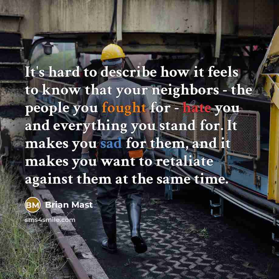 “It's hard to describe how it feels to know that your neighbors - the people you fought for - hate you and everything you stand for. It makes you sad for them, and it makes you want to retaliate against them at the same time.” quote by Brian Mast