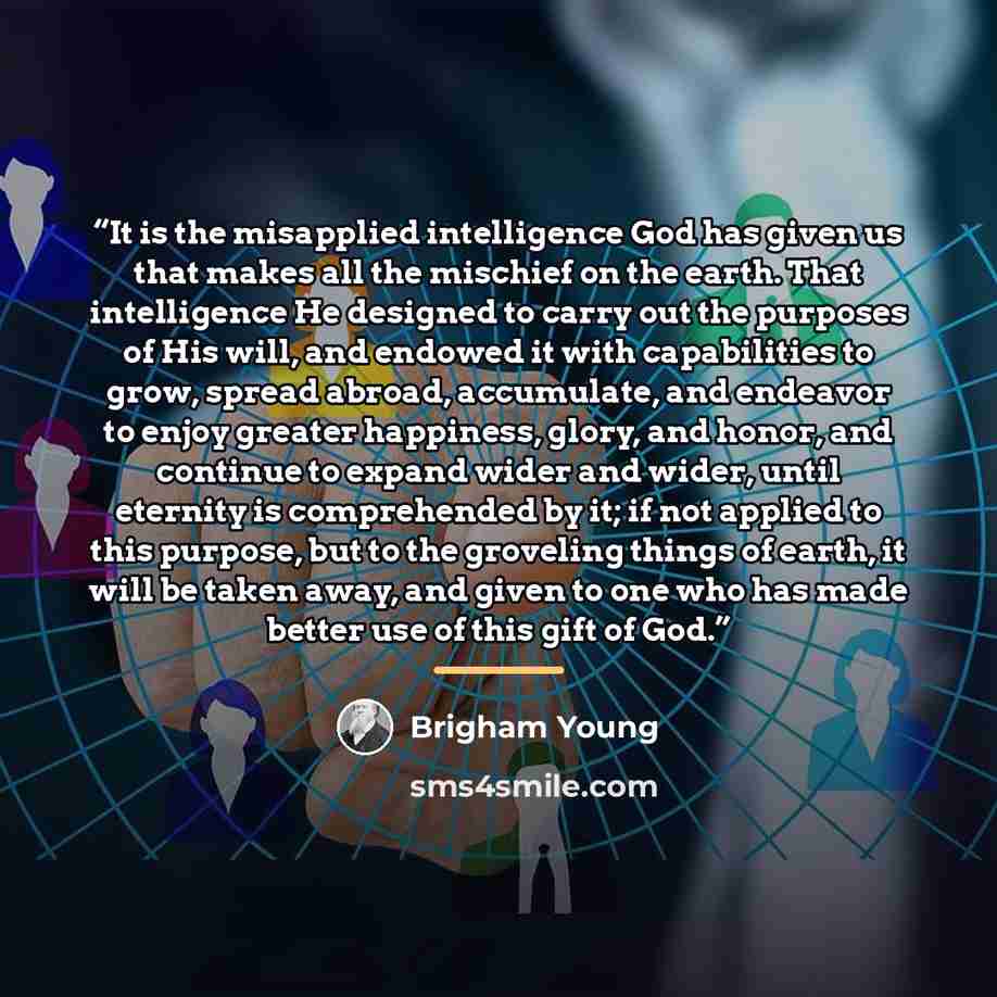 “It is the misapplied intelligence God has given us that makes all the mischief on the earth. That intelligence He designed to carry out the purposes of His will, and endowed it with capabilities to grow, spread abroad, accumulate, and endeavor to enjoy greater happiness, glory, and honor, and…” quote by Brigham Young