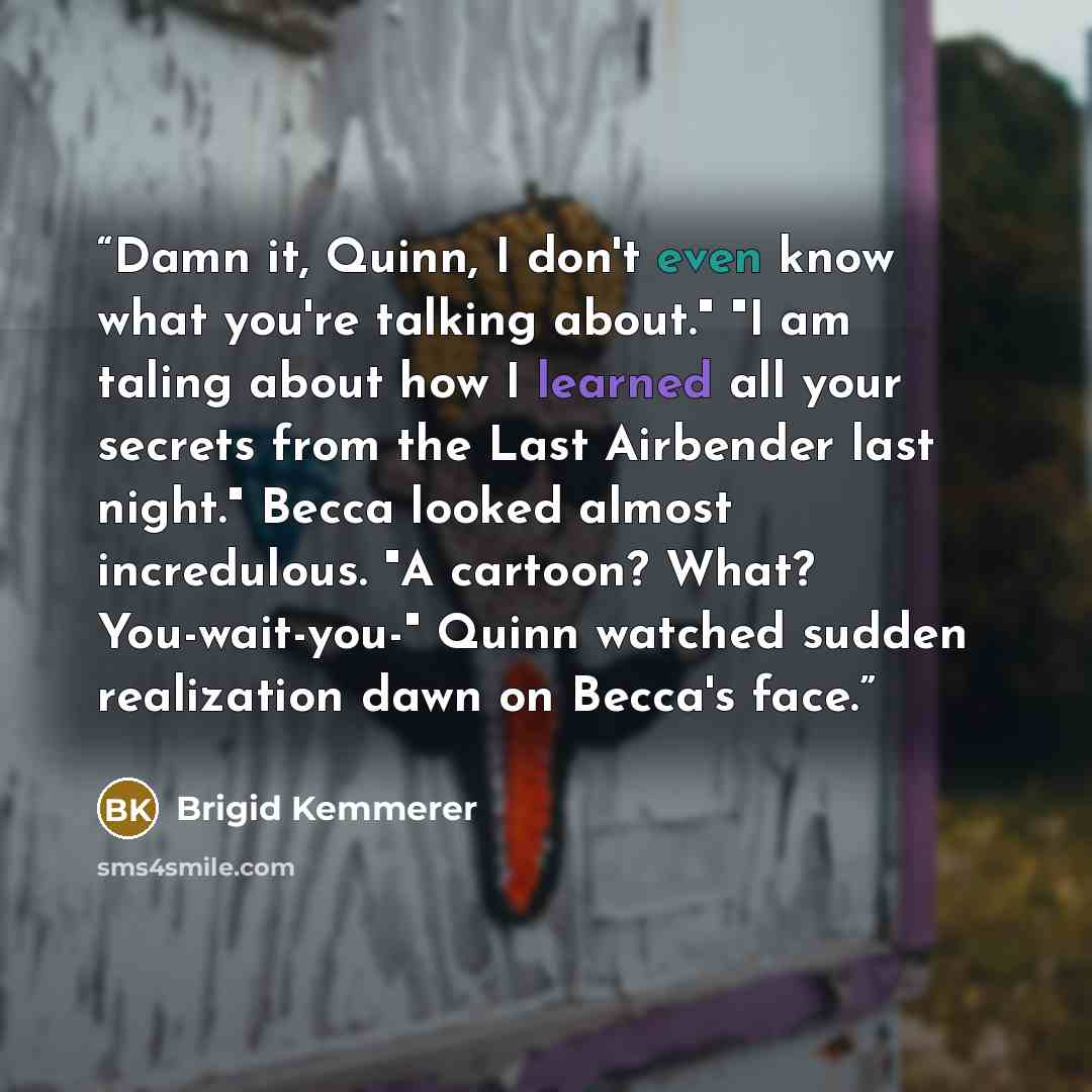 “Damn it, Quinn, I don't even know what you're talking about." "I am taling about how I learned all your secrets from the Last Airbender last night." Becca looked almost incredulous. "A cartoon? What? You-wait-you-" Quinn watched sudden realization dawn on Becca's face.” quote by Brigid Kemmerer