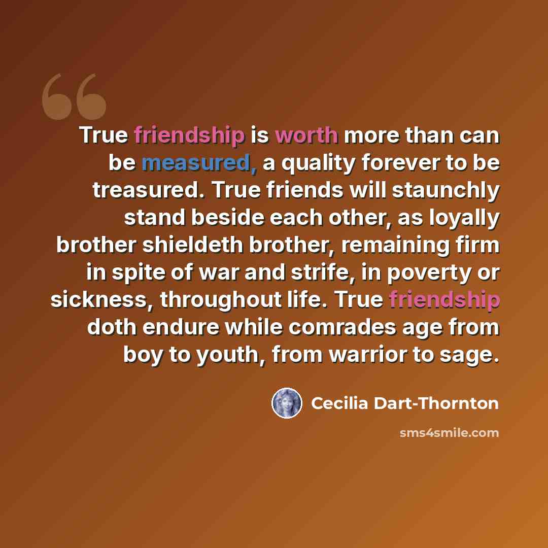 “True friendship is worth more than can be measured, a quality forever to be treasured. True friends will staunchly stand beside each other, as loyally brother shieldeth brother, remaining firm in spite of war and strife, in poverty or sickness, throughout life. True friendship doth endure while…” quote by Cecilia Dart-Thornton