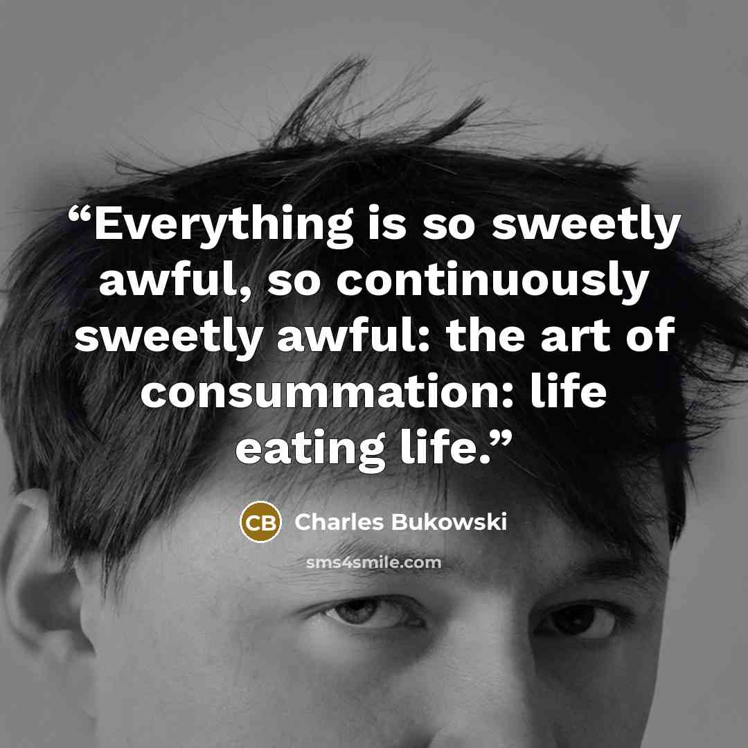 “Everything is so sweetly awful, so continuously sweetly awful: the art of consummation: life eating life.” quote by Charles Bukowski