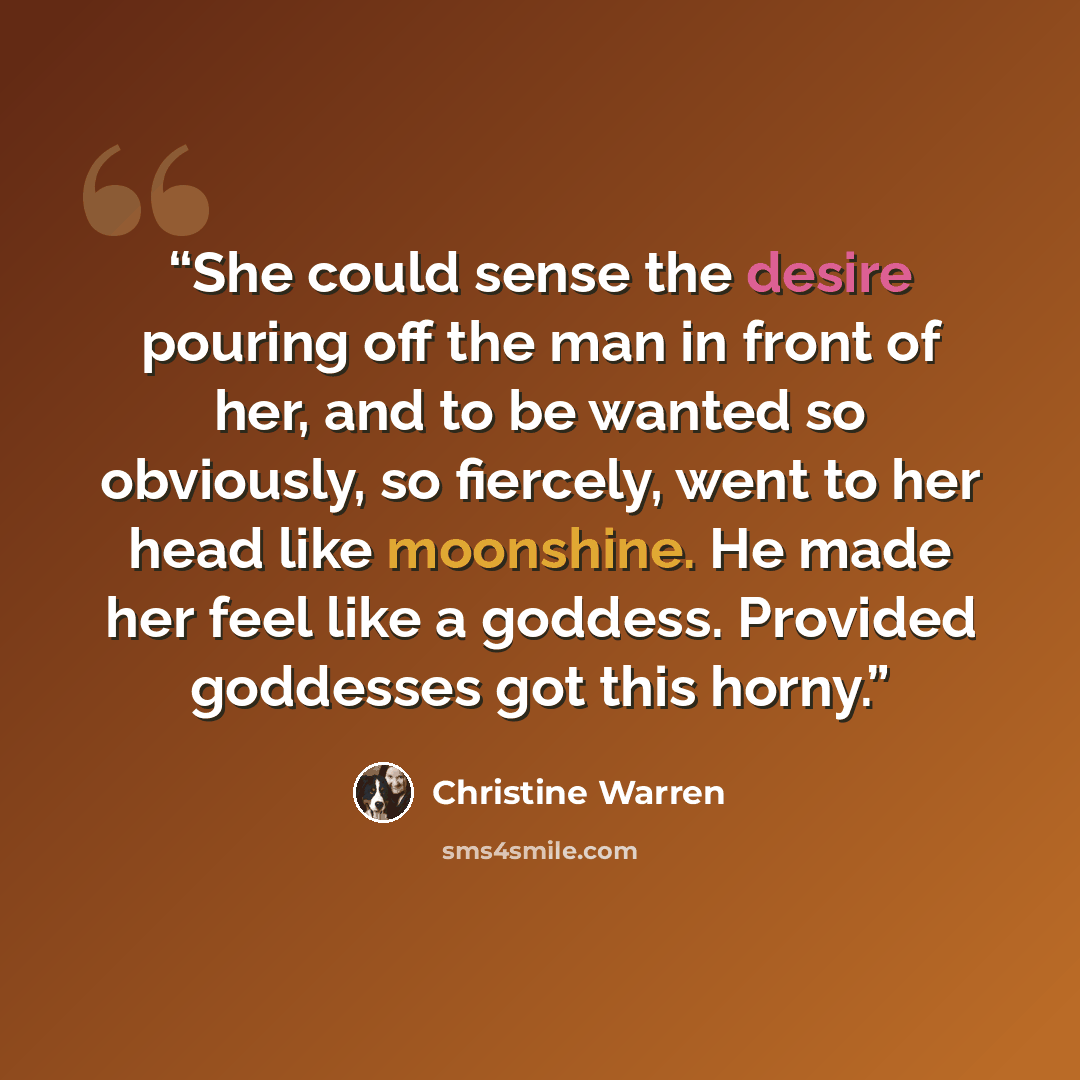 “She could sense the desire pouring off the man in front of her, and to be wanted so obviously, so fiercely, went to her head like moonshine. He made her feel like a goddess. Provided goddesses got this horny.” quote by Christine Warren