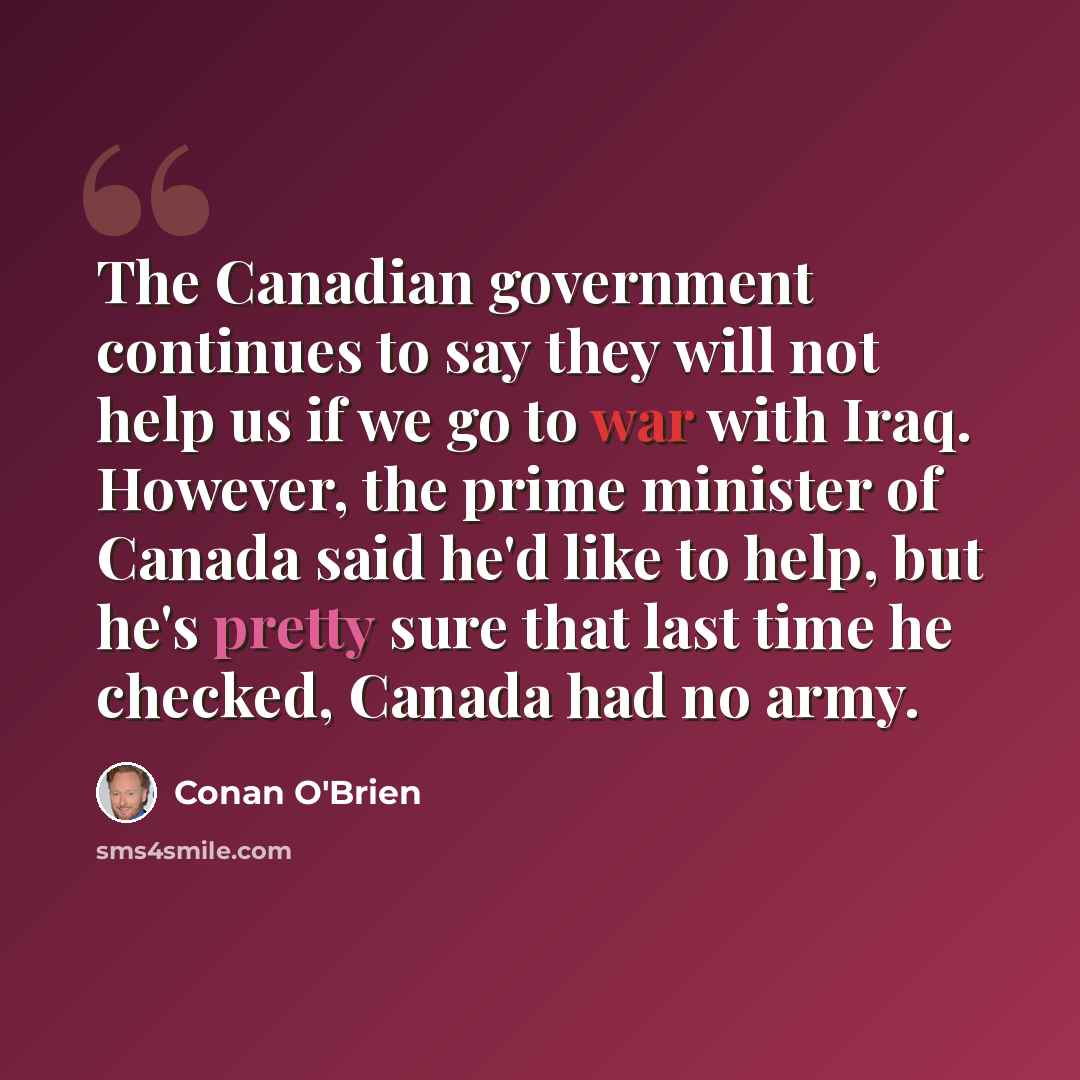 “The Canadian government continues to say they will not help us if we go to war with Iraq. However, the prime minister of Canada said he'd like to help, but he's pretty sure that last time he checked, Canada had no army.” quote by Conan O'Brien