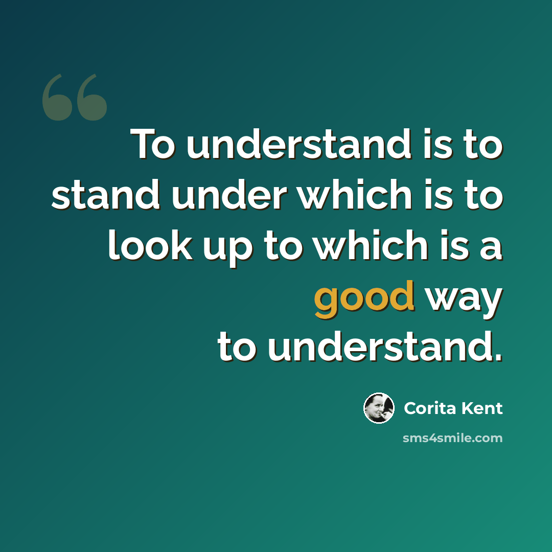 “To understand is to stand under which is to look up to which is a good way to understand.” quote by Corita Kent