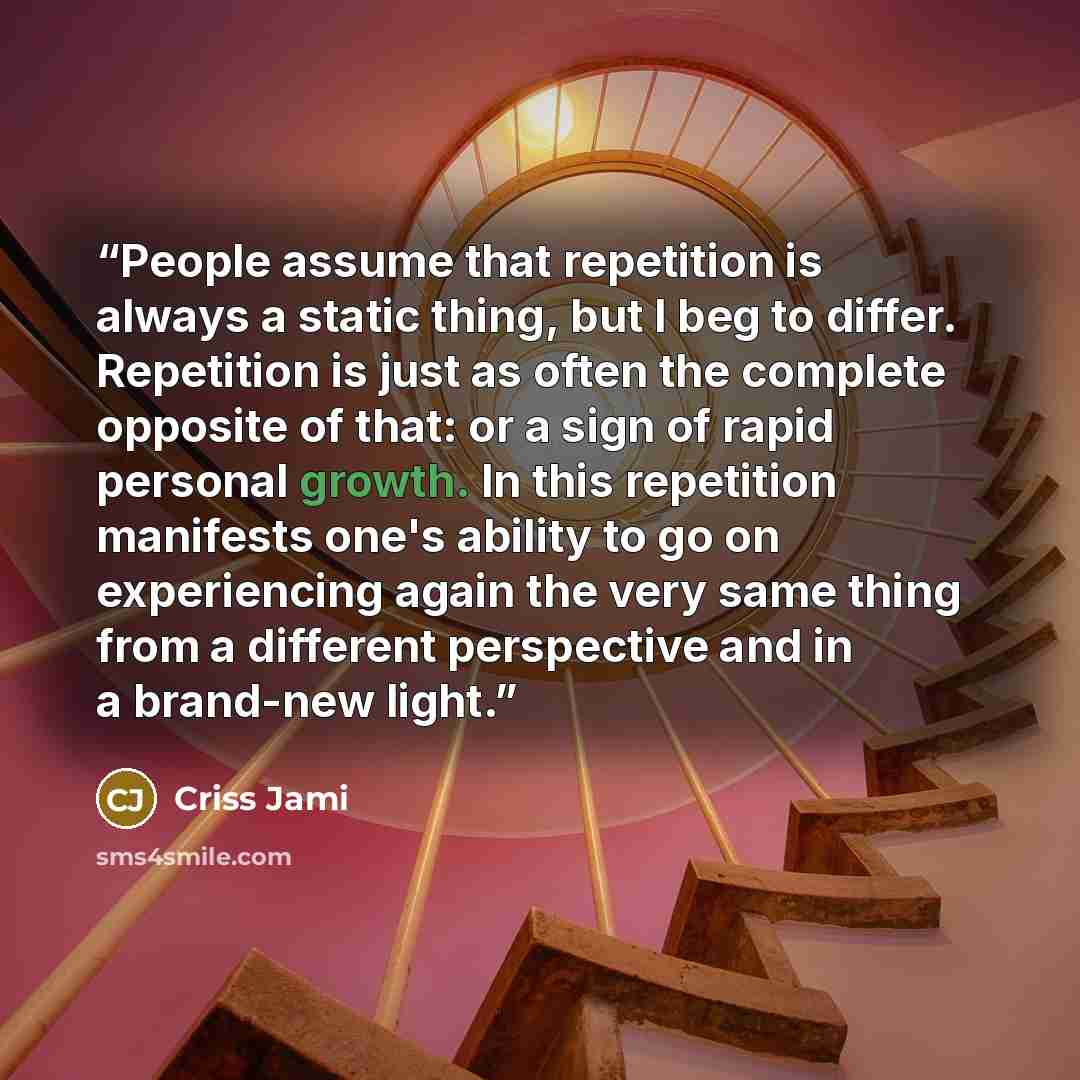 “People assume that repetition is always a static thing, but I beg to differ. Repetition is just as often the complete opposite of that: or a sign of rapid personal growth. In this repetition manifests one's ability to go on experiencing again the very same thing from a different perspective and in…” quote by Criss Jami