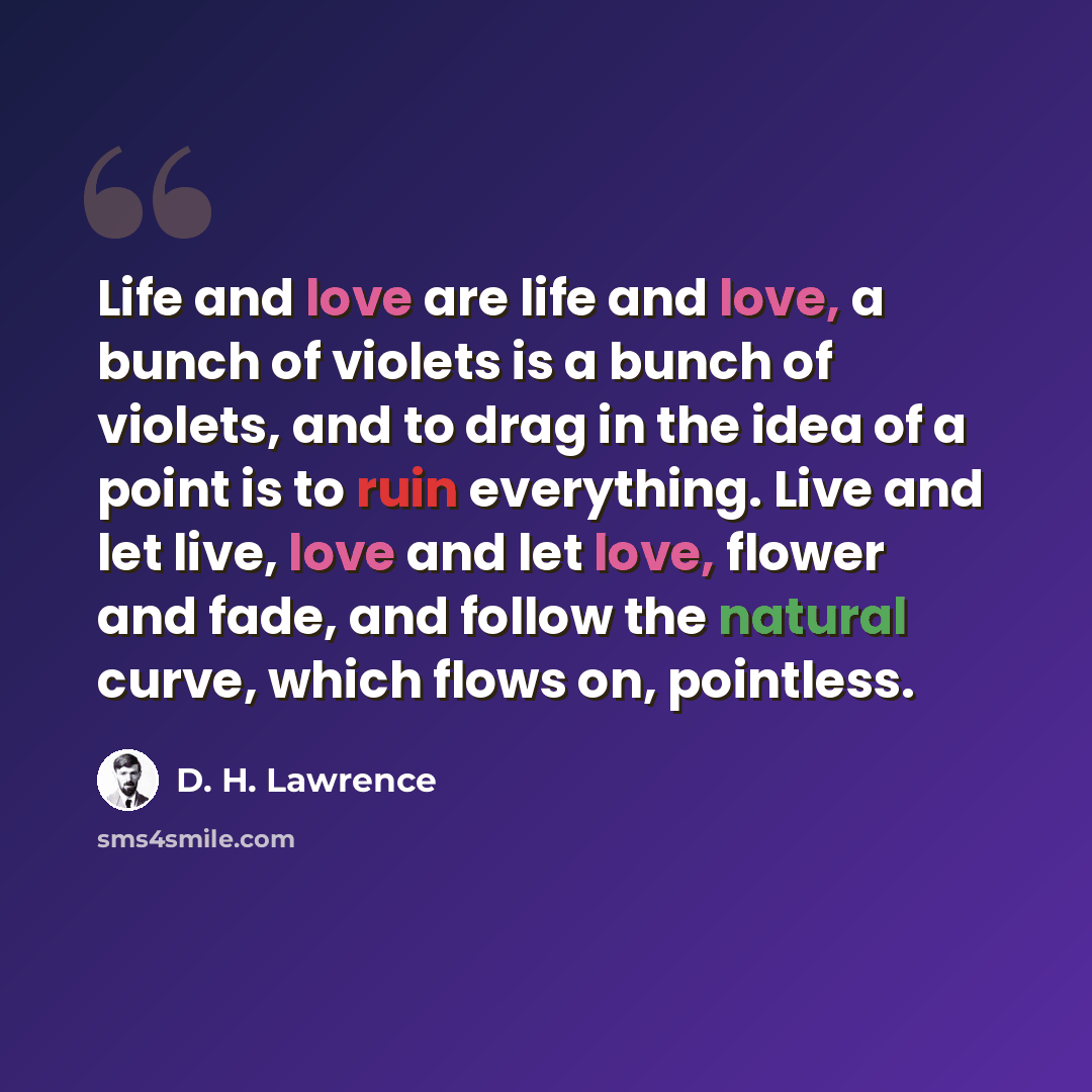 “Life and love are life and love, a bunch of violets is a bunch of violets, and to drag in the idea of a point is to ruin everything. Live and let live, love and let love, flower and fade, and follow the natural curve, which flows on, pointless.” quote by D. H. Lawrence