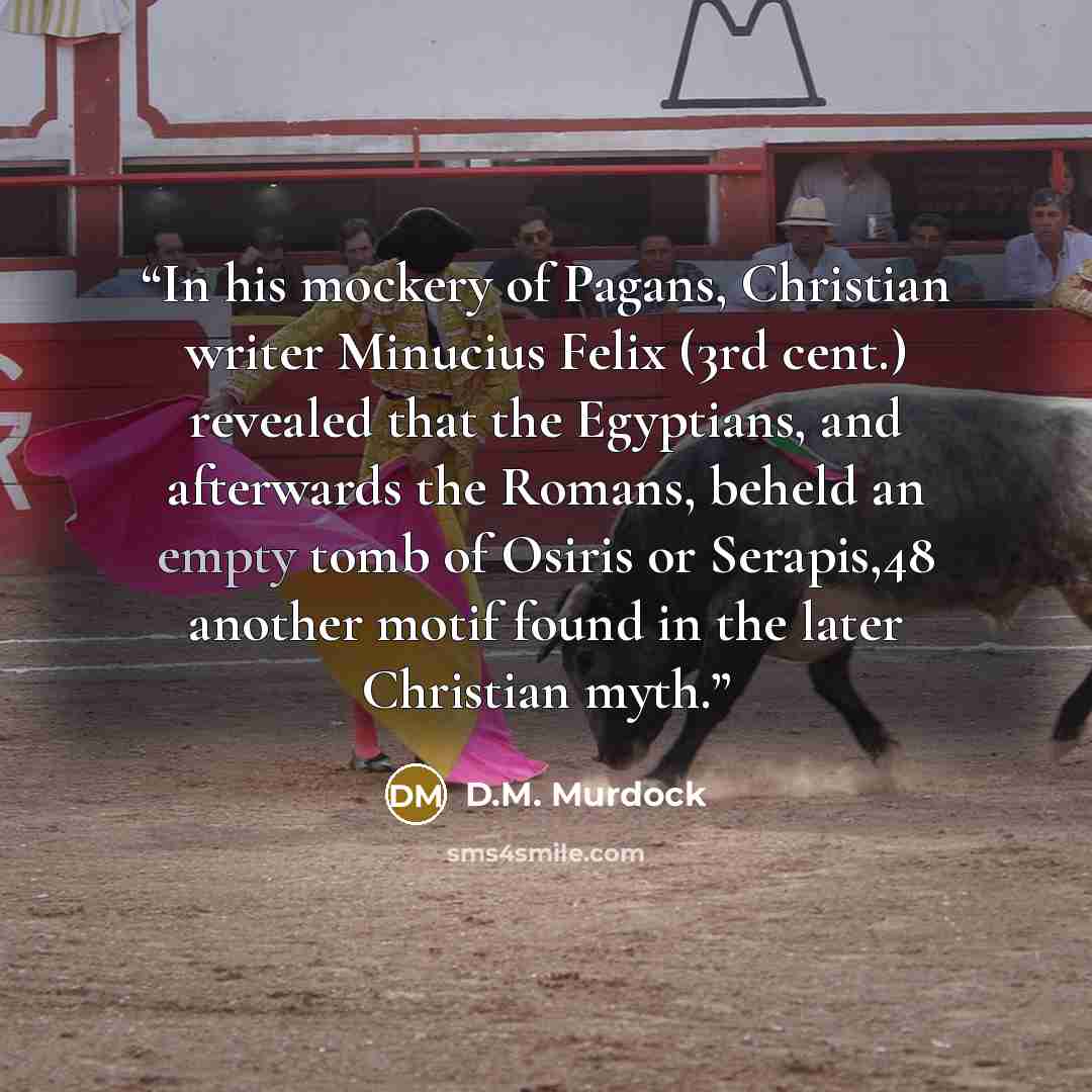 “In his mockery of Pagans, Christian writer Minucius Felix (3rd cent.) revealed that the Egyptians, and afterwards the Romans, beheld an empty tomb of Osiris or Serapis,48 another motif found in the later Christian myth.” quote by D.M. Murdock