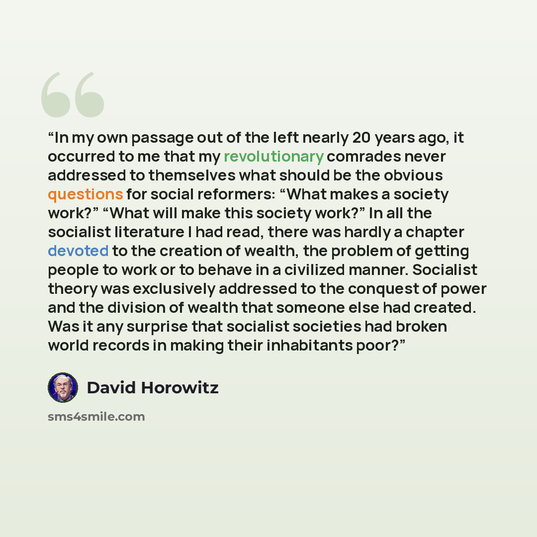 “In my own passage out of the left nearly 20 years ago, it occurred to me that my revolutionary comrades never addressed to themselves what should be the obvious questions for social reformers: “What makes a society work?” “What will make this society work?” In all the socialist literature I had…” quote by David Horowitz
