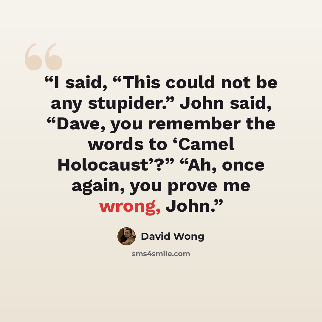 “I said, “This could not be any stupider.” John said, “Dave, you remember the words to ‘Camel Holocaust’?” “Ah, once again, you prove me wrong, John.” quote by David Wong