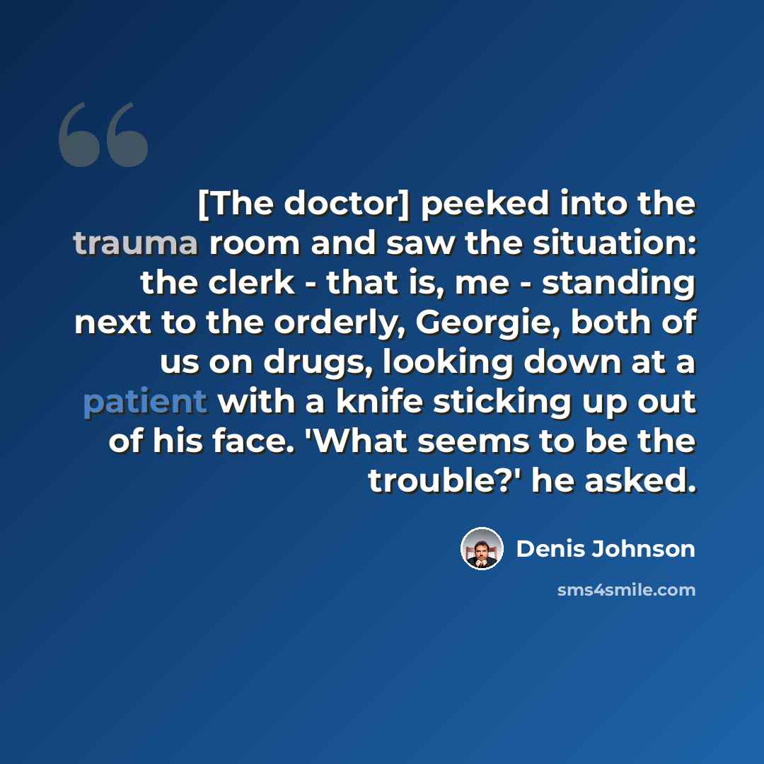 “[The doctor] peeked into the trauma room and saw the situation: the clerk - that is, me - standing next to the orderly, Georgie, both of us on drugs, looking down at a patient with a knife sticking up out of his face. 'What seems to be the trouble?' he asked.” quote by Denis Johnson